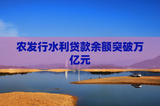 农发行水利贷款余额突破万亿元