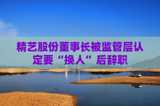精艺股份董事长被监管层认定要“换人”后辞职 第1张 精艺股份董事长被监管层认定要“换人”后辞职 第1张