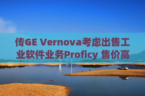传GE Vernova考虑出售工业软件业务Proficy 售价高达10亿美元 第1张 传GE Vernova考虑出售工业软件业务Proficy 售价高达10亿美元 第1张