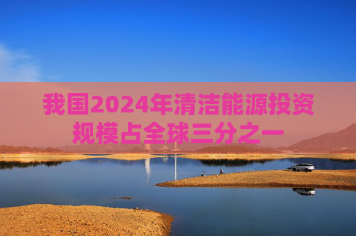 我国2024年清洁能源投资规模占全球三分之一