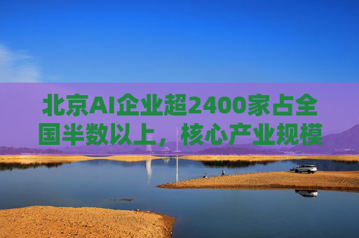 北京AI企业超2400家占全国半数以上，核心产业规模近3500亿元