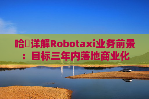 哈啰详解Robotaxi业务前景:目标三年内落地商业化