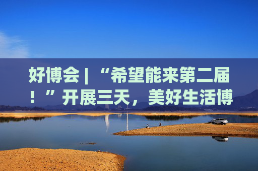 好博会 | “希望能来第二届!”开展三天,美好生活博览会的展商们说出了心里话