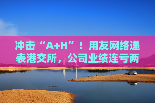 冲击“A+H”!用友网络递表港交所,公司业绩连亏两年