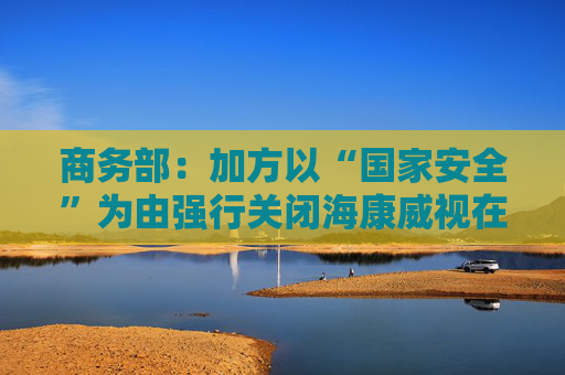 商务部:加方以“国家安全”为由强行关闭海康威视在加业务,中方对此强烈不满、坚决反对