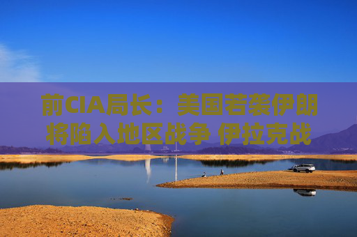 前CIA局长：美国若袭伊朗将陷入地区战争 伊拉克战争是 “严重错误”