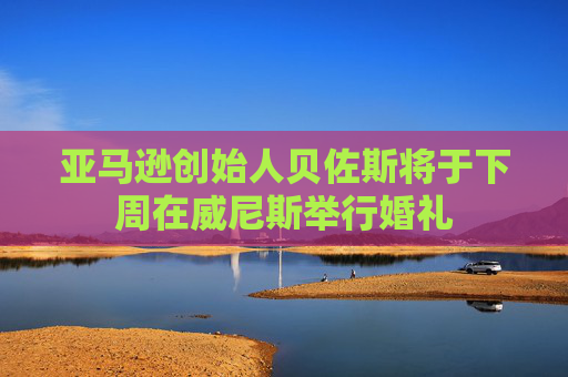 亚马逊创始人贝佐斯将于下周在威尼斯举行婚礼