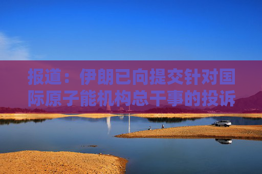 报道：伊朗已向提交针对国际原子能机构总干事的投诉