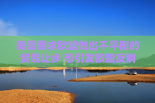 美国要求欧盟做出不平衡的贸易让步 恐引发欧盟反制