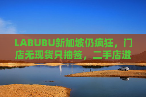 LABUBU新加坡仍疯狂，门店无现货只抽签，二手店溢价数倍，80%的客人因它而来