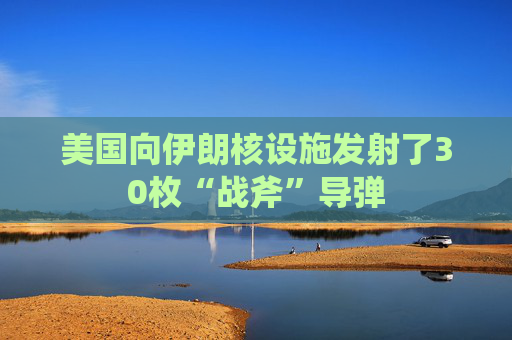 美国向伊朗核设施发射了30枚“战斧”导弹