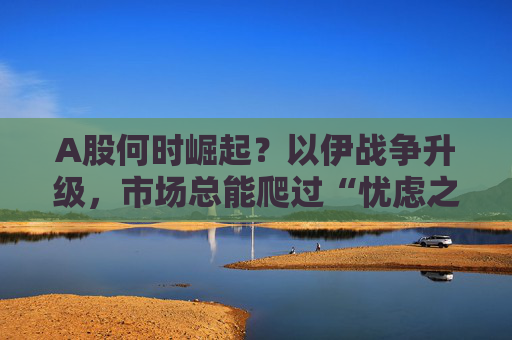 A股何时崛起？以伊战争升级，市场总能爬过“忧虑之墙”！
