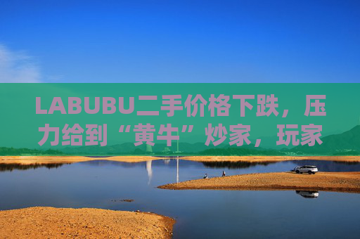 LABUBU二手价格下跌，压力给到“黄牛”炒家，玩家：持续断货只会消耗热情