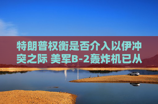 特朗普权衡是否介入以伊冲突之际 美军B-2轰炸机已从美国本土起飞