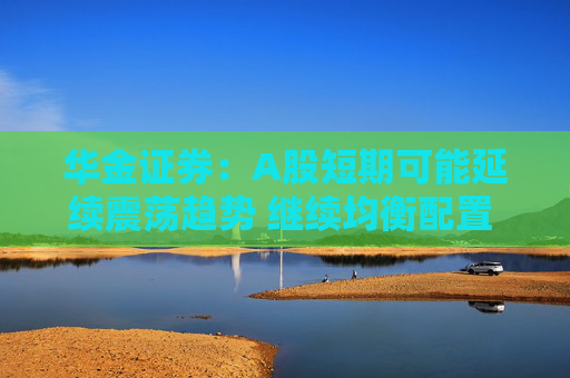 华金证券：A股短期可能延续震荡趋势 继续均衡配置 聚焦估值性价比