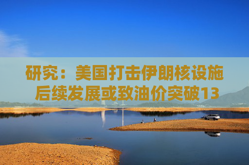 研究：美国打击伊朗核设施 后续发展或致油价突破130美元