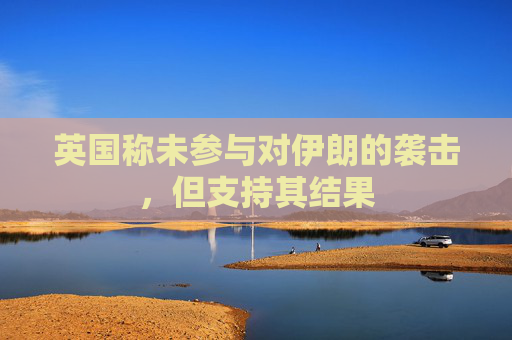 英国称未参与对伊朗的袭击，但支持其结果