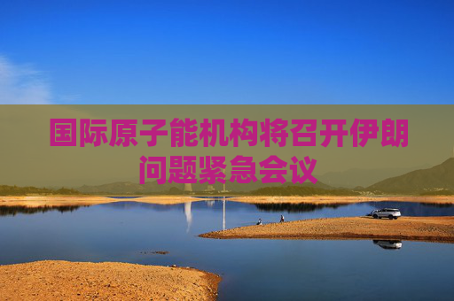 国际原子能机构将召开伊朗问题紧急会议