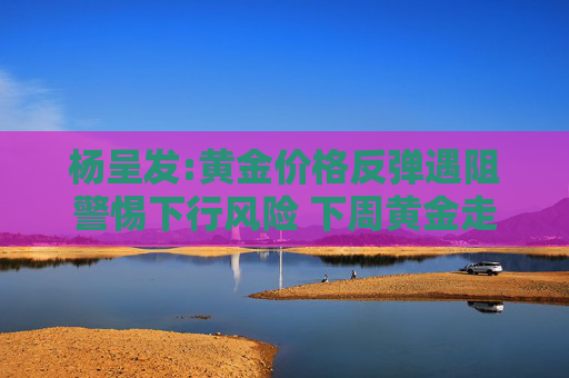 杨呈发:黄金价格反弹遇阻警惕下行风险 下周黄金走势分析