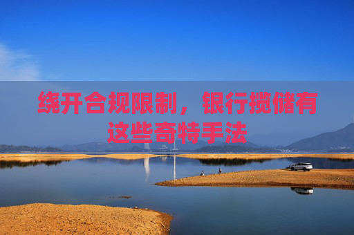 绕开合规限制，银行揽储有这些奇特手法