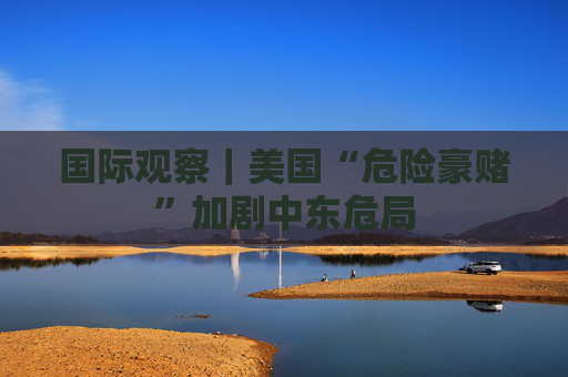 国际观察｜美国“危险豪赌”加剧中东危局