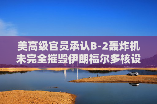 美高级官员承认B-2轰炸机未完全摧毁伊朗福尔多核设施
