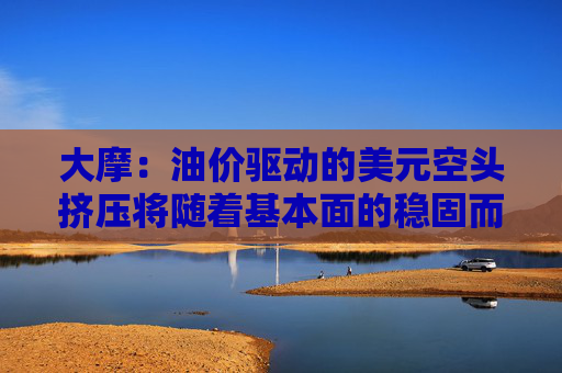 大摩：油价驱动的美元空头挤压将随着基本面的稳固而消退