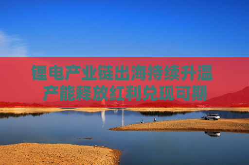 锂电产业链出海持续升温 产能释放红利兑现可期