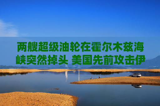 两艘超级油轮在霍尔木兹海峡突然掉头 美国先前攻击伊朗