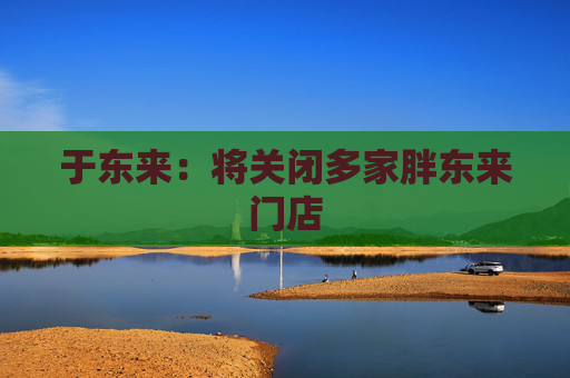 于东来：将关闭多家胖东来门店
