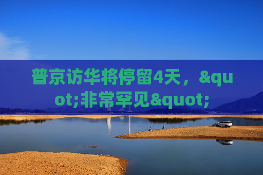 普京访华将停留4天，"非常罕见"
