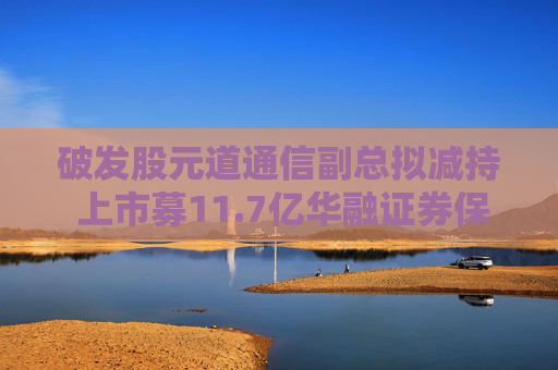 破发股元道通信副总拟减持 上市募11.7亿华融证券保荐