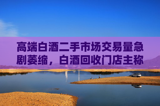 高端白酒二手市场交易量急剧萎缩，白酒回收门店主称现在没人买卖