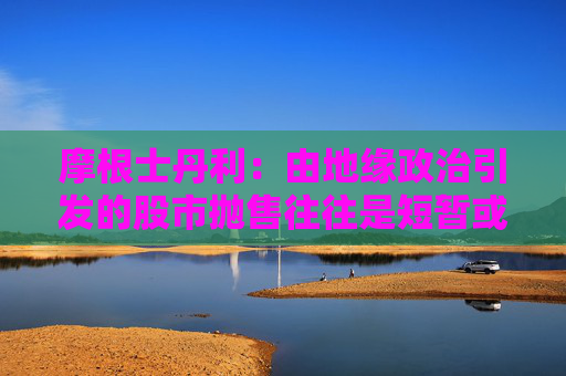 摩根士丹利：由地缘政治引发的股市抛售往往是短暂或温和的