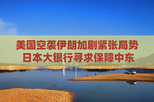 美国空袭伊朗加剧紧张局势 日本大银行寻求保障中东员工安全