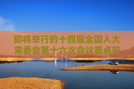 即将举行的十四届全国人大常委会第十六次会议看点前瞻