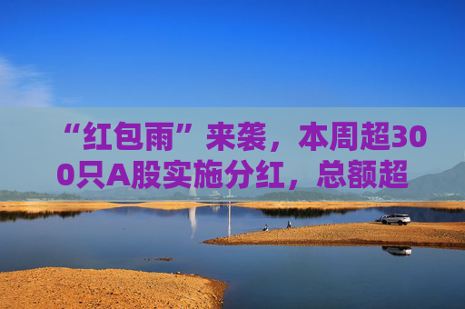 “红包雨”来袭，本周超300只A股实施分红，总额超两千亿