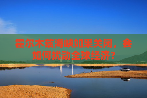 霍尔木兹海峡如果关闭，会如何扰动全球经济？