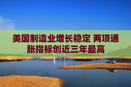 美国制造业增长稳定 两项通胀指标创近三年最高