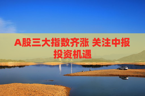 A股三大指数齐涨 关注中报投资机遇