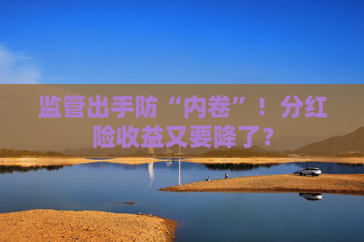 监管出手防“内卷”！分红险收益又要降了？