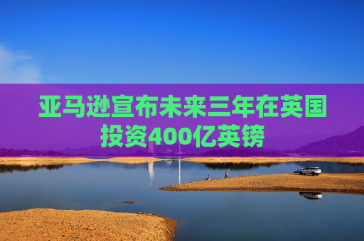 亚马逊宣布未来三年在英国投资400亿英镑