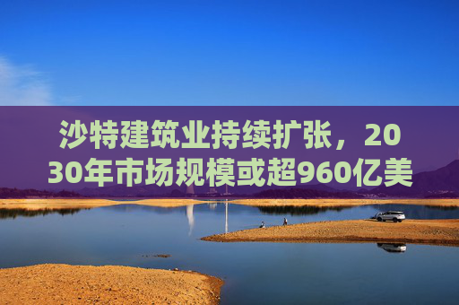 沙特建筑业持续扩张，2030年市场规模或超960亿美元
