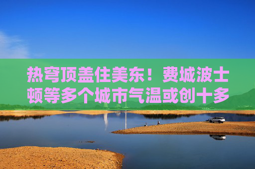 热穹顶盖住美东！费城波士顿等多个城市气温或创十多年来最高