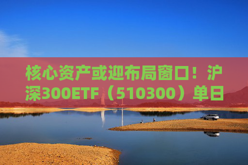 核心资产或迎布局窗口！沪深300ETF（510300）单日吸金11.5亿元