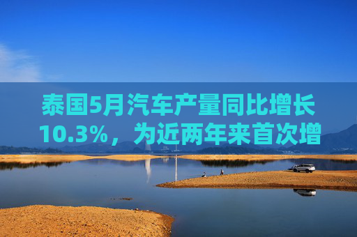 泰国5月汽车产量同比增长10.3%，为近两年来首次增长