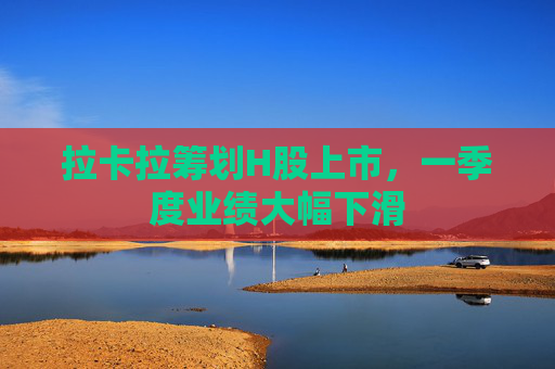 拉卡拉筹划H股上市，一季度业绩大幅下滑