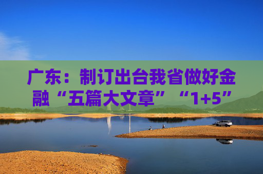 广东：制订出台我省做好金融“五篇大文章”“1+5”具体政策方案