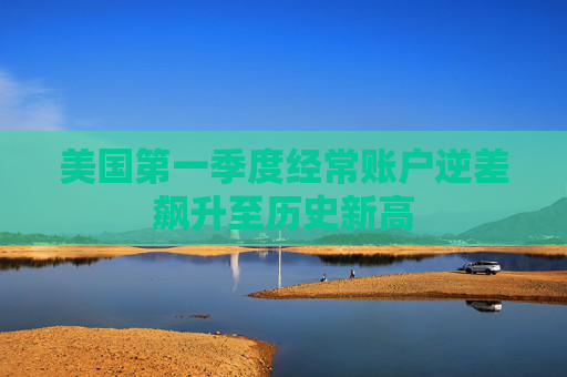 美国第一季度经常账户逆差飙升至历史新高