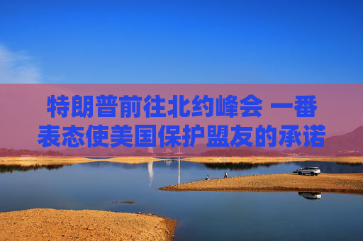 特朗普前往北约峰会 一番表态使美国保护盟友的承诺面临疑问